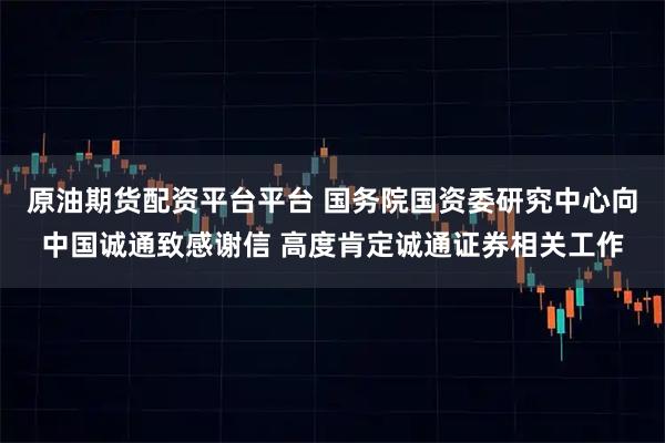 原油期货配资平台平台 国务院国资委研究中心向中国诚通致感谢信 高度肯定诚通证券相关工作
