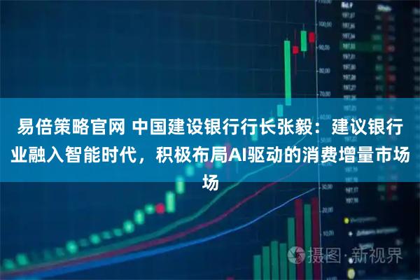 易倍策略官网 中国建设银行行长张毅：建议银行业融入智能时代，积极布局AI驱动的消费增量市场