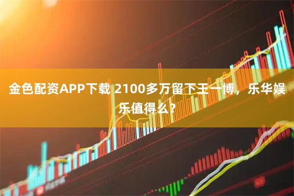 金色配资APP下载 2100多万留下王一博，乐华娱乐值得么？