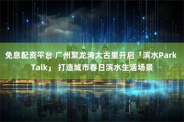 免息配资平台 广州聚龙湾太古里开启「滨水Park Talk」 打造城市春日滨水生活场景