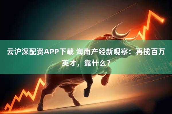 云沪深配资APP下载 海南产经新观察：再揽百万英才，靠什么？