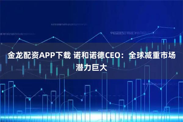 金龙配资APP下载 诺和诺德CEO：全球减重市场潜力巨大