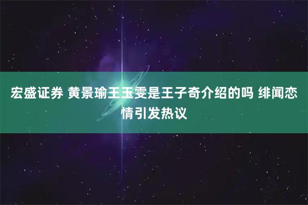 宏盛证券 黄景瑜王玉雯是王子奇介绍的吗 绯闻恋情引发热议