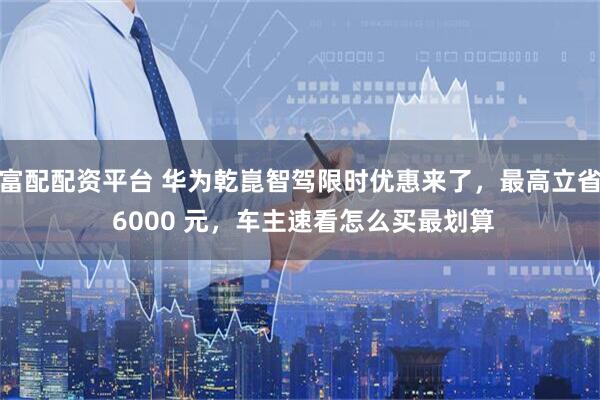 富配配资平台 华为乾崑智驾限时优惠来了，最高立省 6000 元，车主速看怎么买最划算