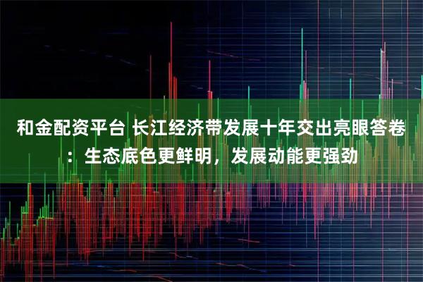 和金配资平台 长江经济带发展十年交出亮眼答卷：生态底色更鲜明，发展动能更强劲