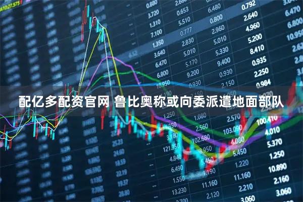 配亿多配资官网 鲁比奥称或向委派遣地面部队