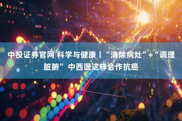 中投证券官网 科学与健康丨“清除病灶”+“调理脏腑” 中西医这样合作抗癌