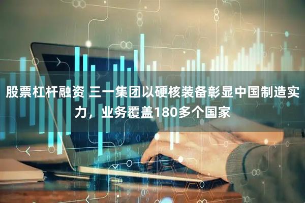 股票杠杆融资 三一集团以硬核装备彰显中国制造实力，业务覆盖180多个国家