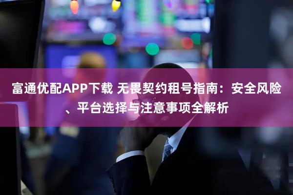富通优配APP下载 无畏契约租号指南：安全风险、平台选择与注意事项全解析