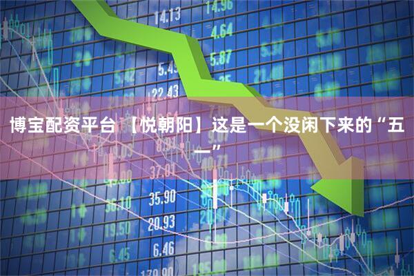 博宝配资平台 【悦朝阳】这是一个没闲下来的“五一”