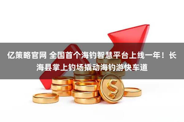 亿策略官网 全国首个海钓智慧平台上线一年！长海县掌上钓场撬动海钓游快车道
