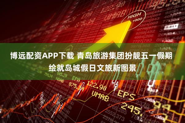 博远配资APP下载 青岛旅游集团扮靓五一假期 绘就岛城假日文旅新图景