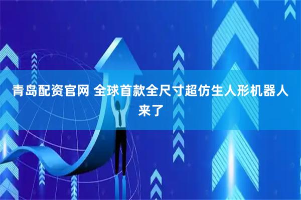 青岛配资官网 全球首款全尺寸超仿生人形机器人来了